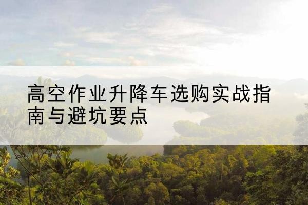 嘉鱼升降车怎么选-高空作业升降车选购实战指南与避坑要点