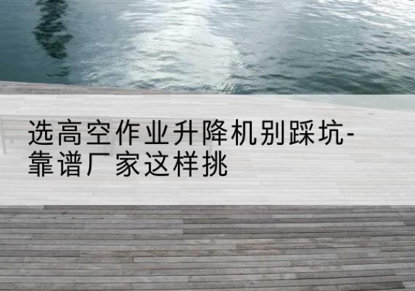 嘉鱼剪叉式升降机厂家-选高空作业升降机别踩坑-靠谱厂家这样挑