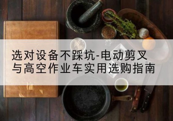嘉鱼电动剪叉升降平台怎么选-选对设备不踩坑-电动剪叉与高空作业车实用选购指南
