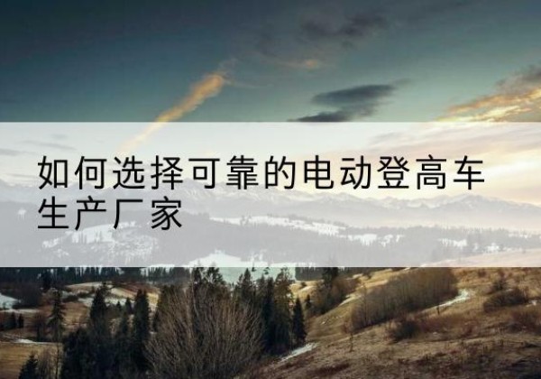 嘉鱼电动登高车厂家-如何选择可靠的电动登高车生产厂家