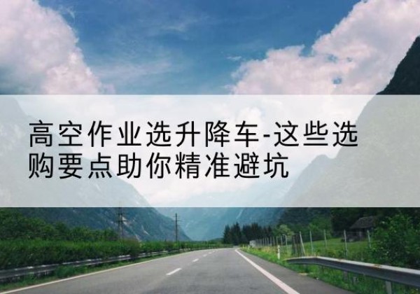 嘉鱼升降车厂家-高空作业选升降车-这些选购要点助你*避坑