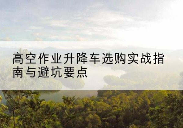 嘉鱼升降车怎么选-高空作业升降车选购实战指南与避坑要点